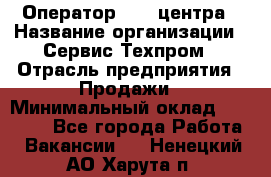 Оператор Call-центра › Название организации ­ Сервис Техпром › Отрасль предприятия ­ Продажи › Минимальный оклад ­ 28 000 - Все города Работа » Вакансии   . Ненецкий АО,Харута п.